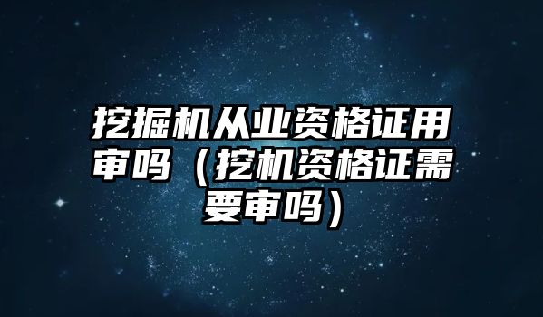 挖掘機從業(yè)資格證用審嗎（挖機資格證需要審嗎）