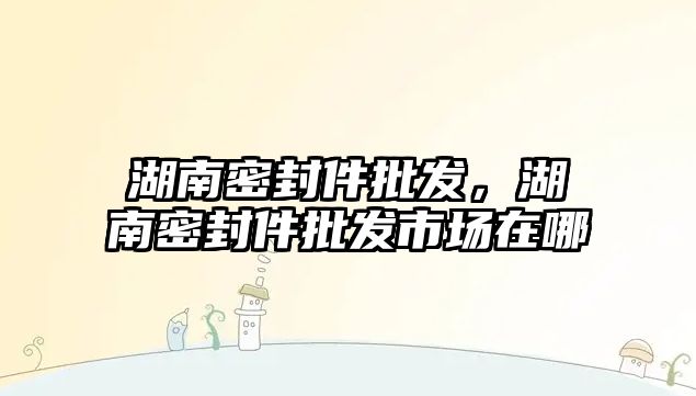 湖南密封件批發(fā)，湖南密封件批發(fā)市場(chǎng)在哪