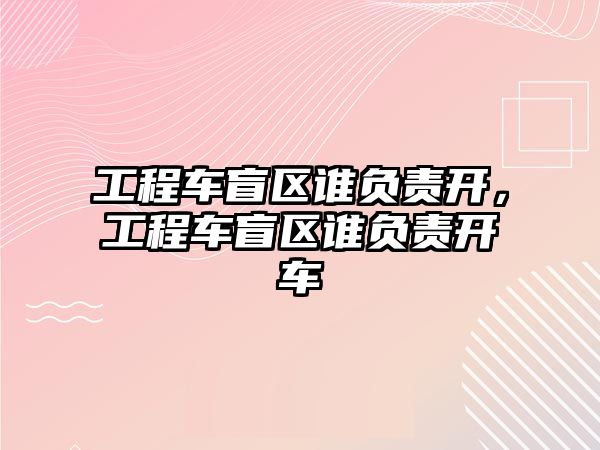 工程車盲區(qū)誰負(fù)責(zé)開，工程車盲區(qū)誰負(fù)責(zé)開車