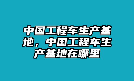 中國工程車生產(chǎn)基地，中國工程車生產(chǎn)基地在哪里