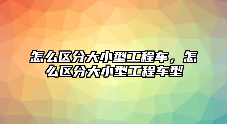 怎么區(qū)分大小型工程車，怎么區(qū)分大小型工程車型