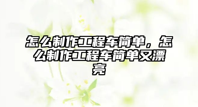 怎么制作工程車簡單，怎么制作工程車簡單又漂亮