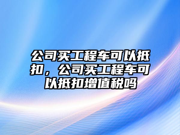 公司買工程車可以抵扣，公司買工程車可以抵扣增值稅嗎