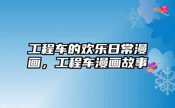 工程車的歡樂日常漫畫，工程車漫畫故事