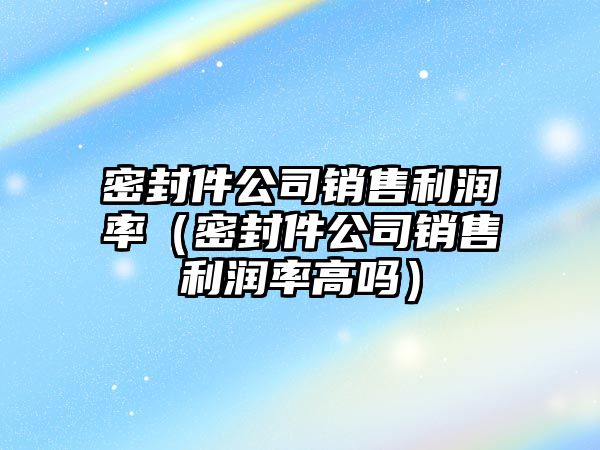 密封件公司銷售利潤率（密封件公司銷售利潤率高嗎）