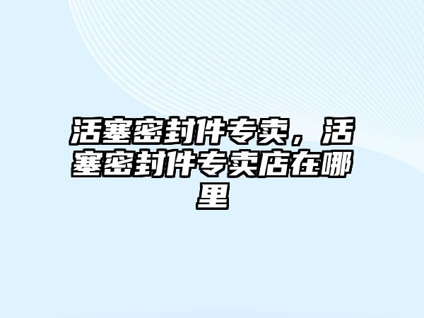 活塞密封件專賣，活塞密封件專賣店在哪里