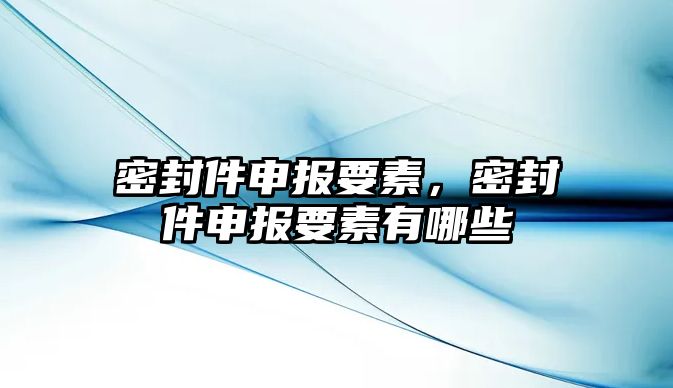 密封件申報要素，密封件申報要素有哪些