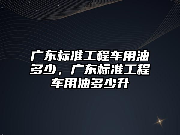 廣東標準工程車用油多少，廣東標準工程車用油多少升