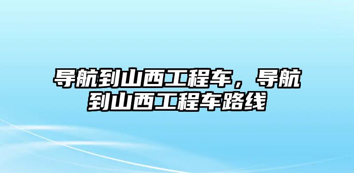 導(dǎo)航到山西工程車，導(dǎo)航到山西工程車路線