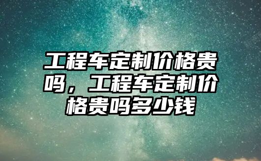 工程車定制價格貴嗎，工程車定制價格貴嗎多少錢