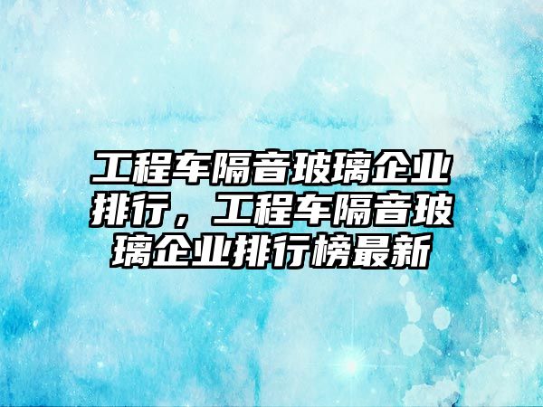 工程車(chē)隔音玻璃企業(yè)排行，工程車(chē)隔音玻璃企業(yè)排行榜最新