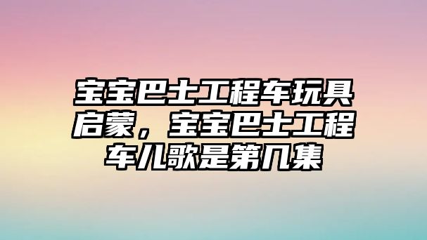 寶寶巴士工程車玩具啟蒙，寶寶巴士工程車兒歌是第幾集