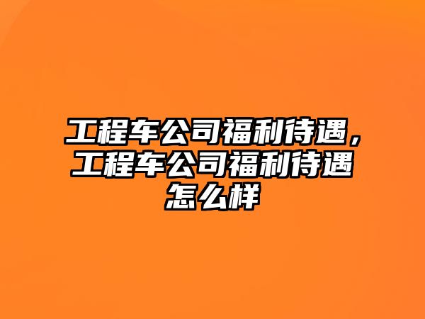 工程車公司福利待遇，工程車公司福利待遇怎么樣