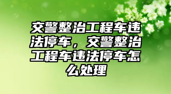 交警整治工程車違法停車，交警整治工程車違法停車怎么處理