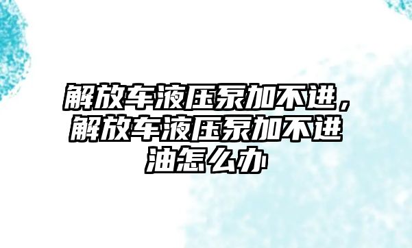 解放車液壓泵加不進(jìn)，解放車液壓泵加不進(jìn)油怎么辦