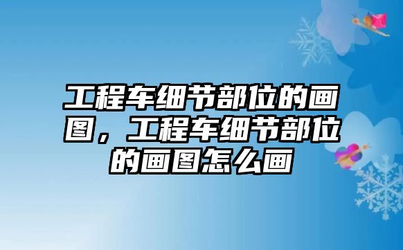 工程車細(xì)節(jié)部位的畫圖，工程車細(xì)節(jié)部位的畫圖怎么畫