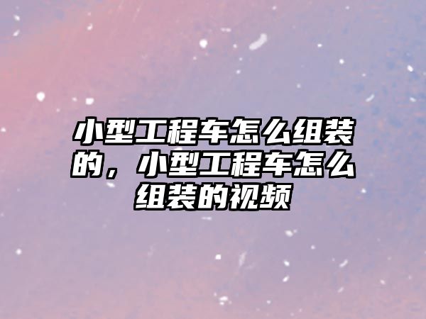 小型工程車怎么組裝的，小型工程車怎么組裝的視頻