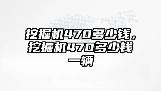 挖掘機(jī)470多少錢，挖掘機(jī)470多少錢一輛