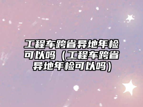 工程車跨省異地年檢可以嗎（工程車跨省異地年檢可以嗎）