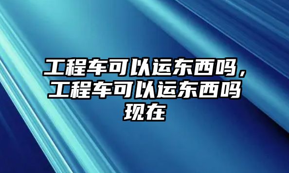 工程車可以運東西嗎，工程車可以運東西嗎現(xiàn)在