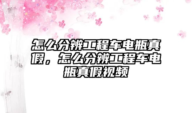 怎么分辨工程車電瓶真假，怎么分辨工程車電瓶真假視頻