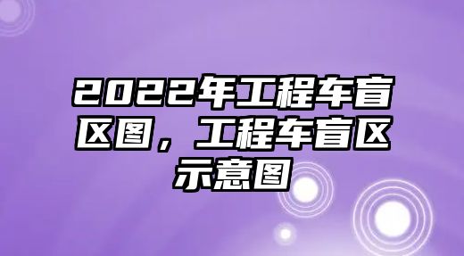 2022年工程車盲區(qū)圖，工程車盲區(qū)示意圖