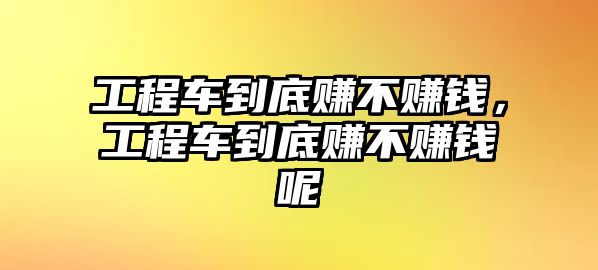 工程車到底賺不賺錢，工程車到底賺不賺錢呢