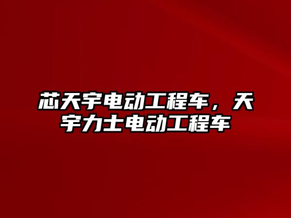 芯天宇電動工程車，天宇力士電動工程車