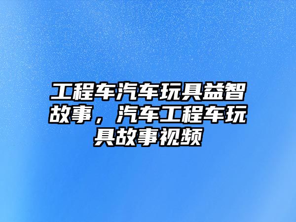 工程車汽車玩具益智故事，汽車工程車玩具故事視頻