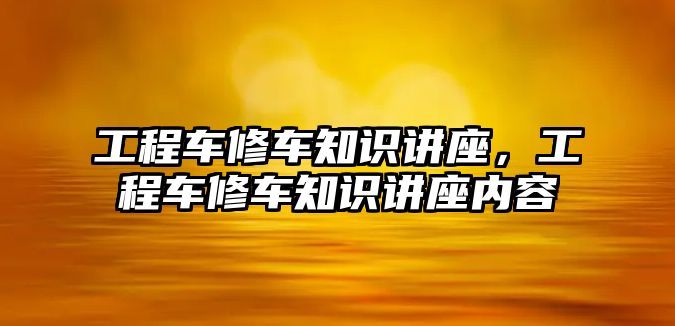 工程車修車知識(shí)講座，工程車修車知識(shí)講座內(nèi)容