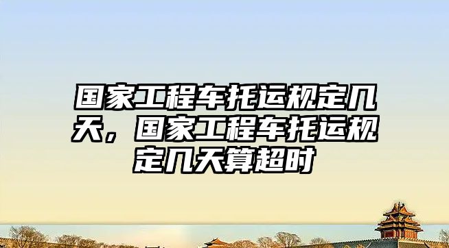 國家工程車托運規(guī)定幾天，國家工程車托運規(guī)定幾天算超時