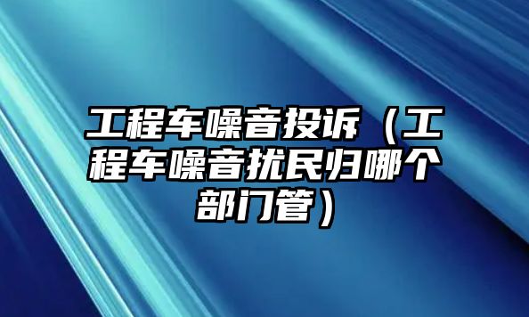 工程車噪音投訴（工程車噪音擾民歸哪個部門管）