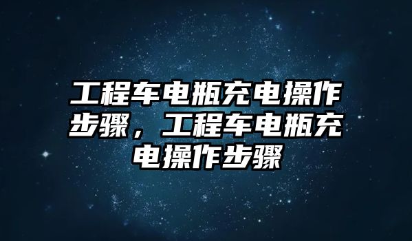 工程車電瓶充電操作步驟，工程車電瓶充電操作步驟