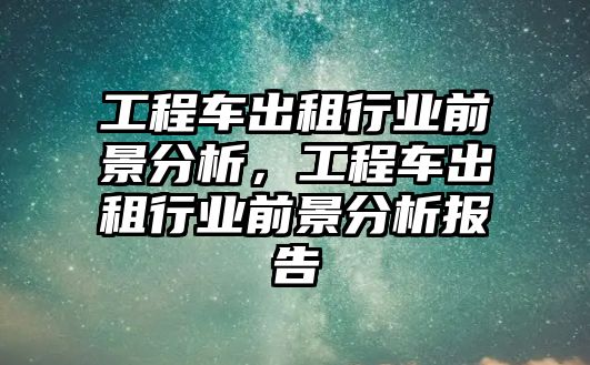 工程車出租行業(yè)前景分析，工程車出租行業(yè)前景分析報告