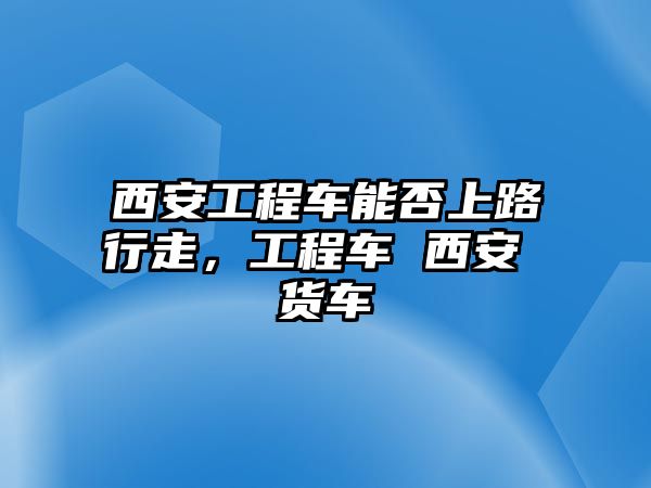 西安工程車能否上路行走，工程車 西安 貨車