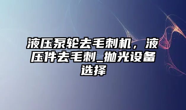 液壓泵輪去毛刺機，液壓件去毛刺_拋光設(shè)備選擇