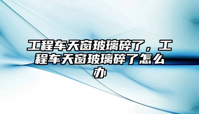 工程車天窗玻璃碎了，工程車天窗玻璃碎了怎么辦