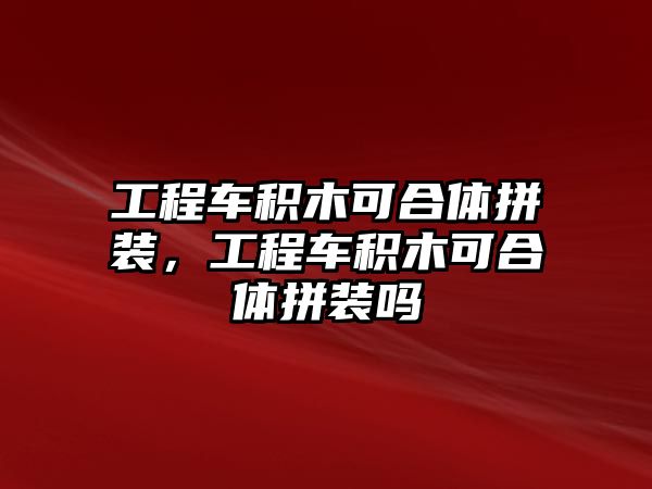 工程車積木可合體拼裝，工程車積木可合體拼裝嗎