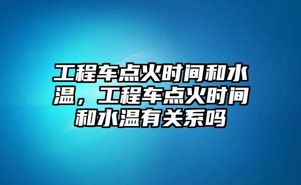 工程車點火時間和水溫，工程車點火時間和水溫有關系嗎