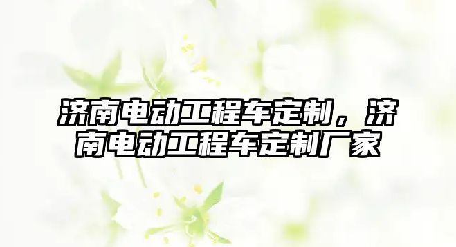 濟南電動工程車定制，濟南電動工程車定制廠家