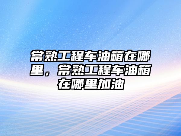 常熟工程車油箱在哪里，常熟工程車油箱在哪里加油