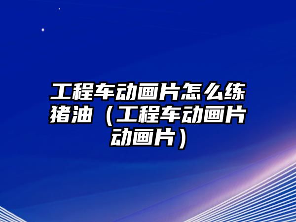 工程車動畫片怎么練豬油（工程車動畫片動畫片）