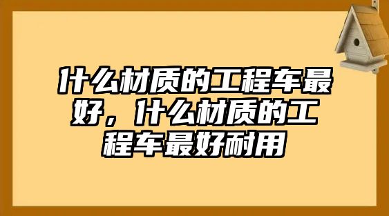 什么材質(zhì)的工程車最好，什么材質(zhì)的工程車最好耐用