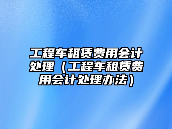 工程車租賃費(fèi)用會(huì)計(jì)處理（工程車租賃費(fèi)用會(huì)計(jì)處理辦法）