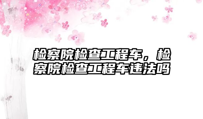 檢察院檢查工程車，檢察院檢查工程車違法嗎