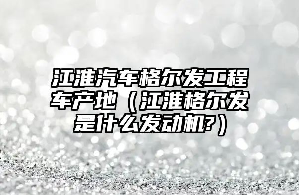 江淮汽車格爾發(fā)工程車產(chǎn)地（江淮格爾發(fā)是什么發(fā)動(dòng)機(jī)?）