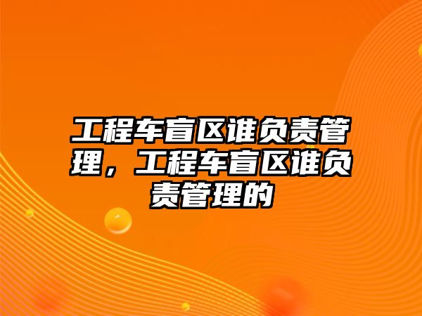 工程車(chē)盲區(qū)誰(shuí)負(fù)責(zé)管理，工程車(chē)盲區(qū)誰(shuí)負(fù)責(zé)管理的