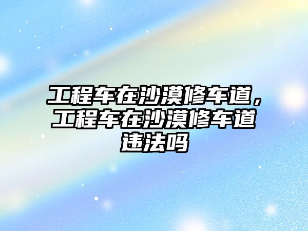 工程車在沙漠修車道，工程車在沙漠修車道違法嗎