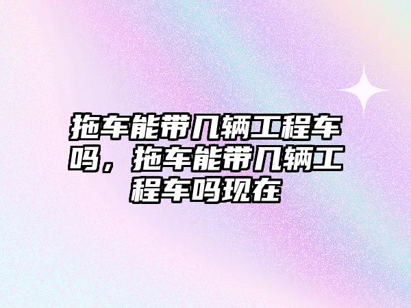 拖車能帶幾輛工程車嗎，拖車能帶幾輛工程車嗎現(xiàn)在