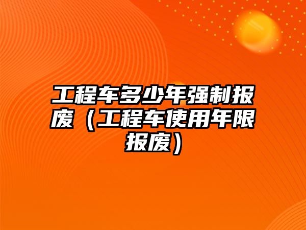 工程車(chē)多少年強(qiáng)制報(bào)廢（工程車(chē)使用年限報(bào)廢）